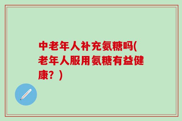 中老年人补充氨糖吗(老年人服用氨糖有益健康？)