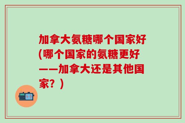 加拿大氨糖哪个国家好(哪个国家的氨糖更好——加拿大还是其他国家？)
