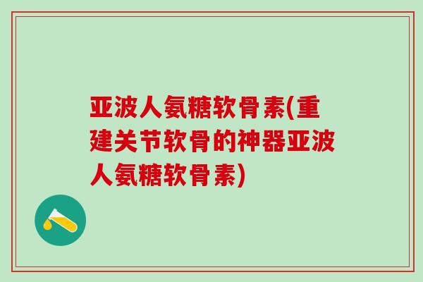 亚波人氨糖软骨素(重建关节软骨的神器亚波人氨糖软骨素)