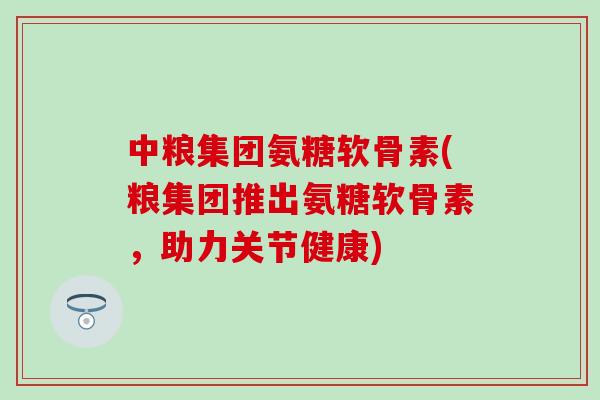 中粮集团氨糖软骨素(粮集团推出氨糖软骨素，助力关节健康)