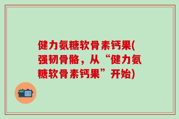 健力氨糖软骨素钙果(强韧骨骼，从“健力氨糖软骨素钙果”开始)