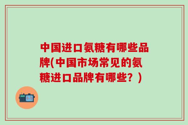 中国进口氨糖有哪些品牌(中国市场常见的氨糖进口品牌有哪些？)