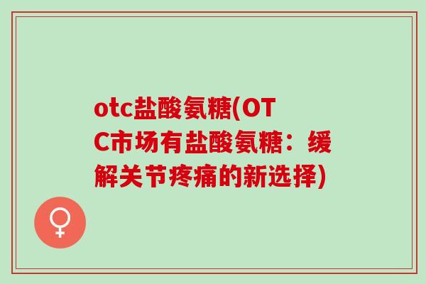 otc盐酸氨糖(OTC市场有盐酸氨糖：缓解关节疼痛的新选择)