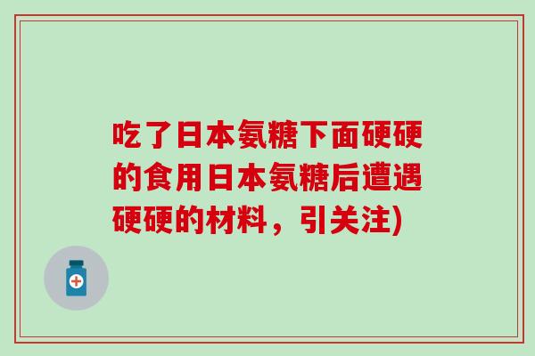 吃了日本氨糖下面硬硬的食用日本氨糖后遭遇硬硬的材料，引关注)