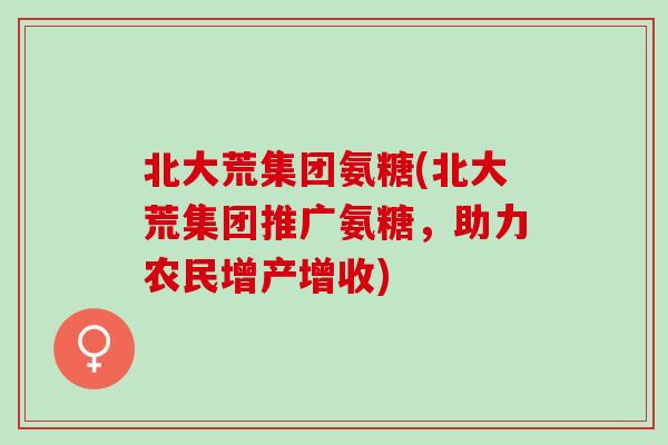 北大荒集团氨糖(北大荒集团推广氨糖，助力农民增产增收)