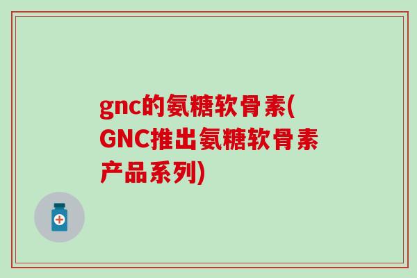 gnc的氨糖软骨素(GNC推出氨糖软骨素产品系列)