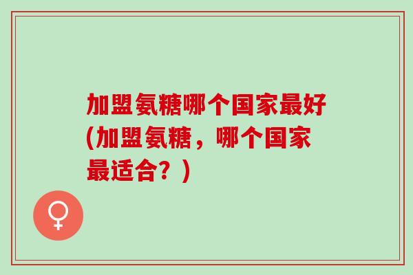 加盟氨糖哪个国家最好(加盟氨糖，哪个国家最适合？)