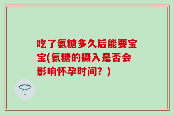 吃了氨糖多久后能要宝宝(氨糖的摄入是否会影响怀孕时间？)