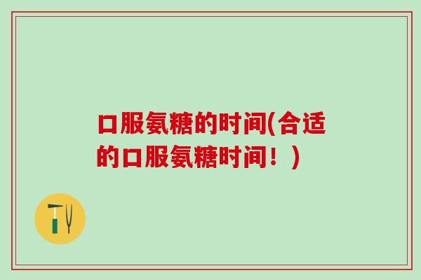 口服氨糖的时间(合适的口服氨糖时间！)