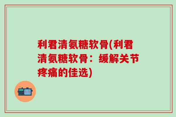 利君清氨糖软骨(利君清氨糖软骨：缓解关节疼痛的佳选)