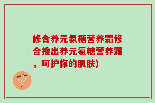 修合养元氨糖营养霜修合推出养元氨糖营养霜，呵护你的肌肤)