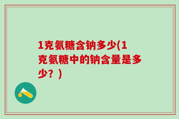 1克氨糖含钠多少(1克氨糖中的钠含量是多少？)