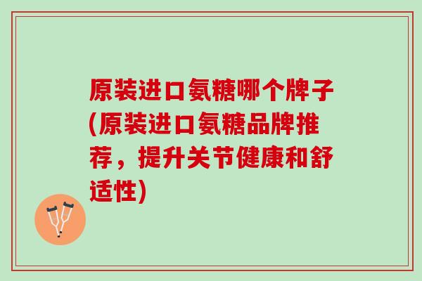 原装进口氨糖哪个牌子(原装进口氨糖品牌推荐，提升关节健康和舒适性)