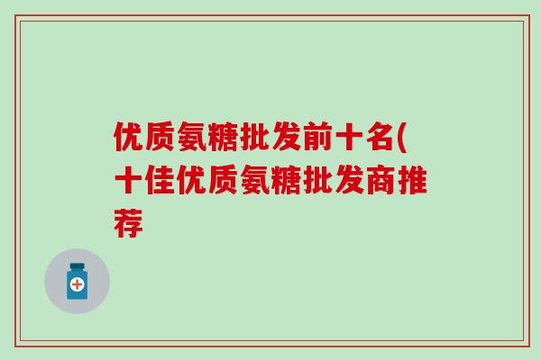 优质氨糖批发前十名(十佳优质氨糖批发商推荐