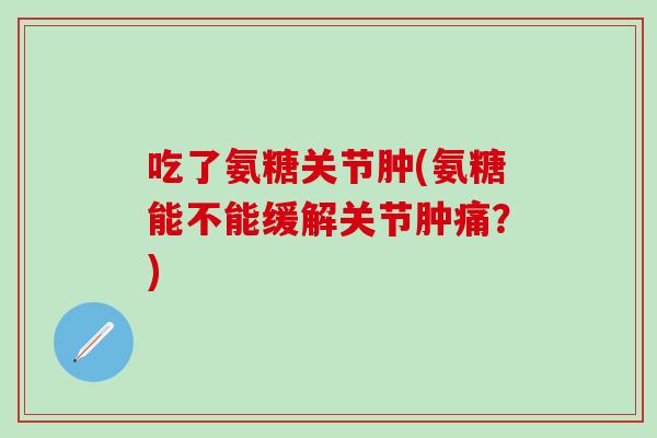 吃了氨糖关节肿(氨糖能不能缓解关节肿痛？)