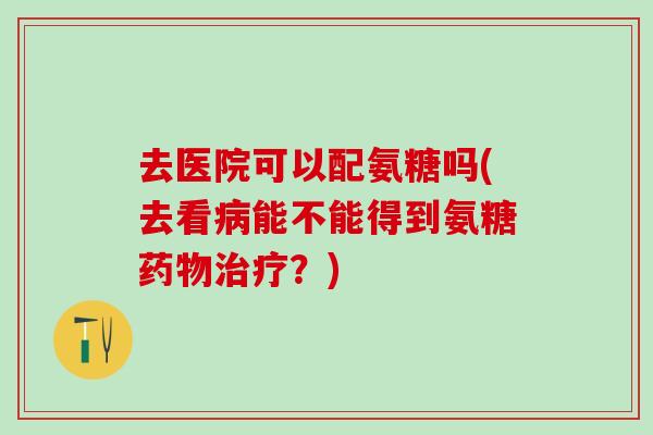去医院可以配氨糖吗(去看病能不能得到氨糖药物治疗？)