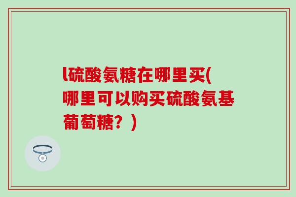 l硫酸氨糖在哪里买(哪里可以购买硫酸氨基葡萄糖？)