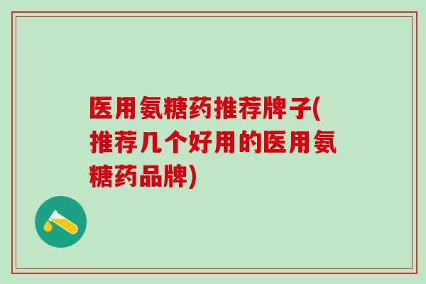 医用氨糖药推荐牌子(推荐几个好用的医用氨糖药品牌)