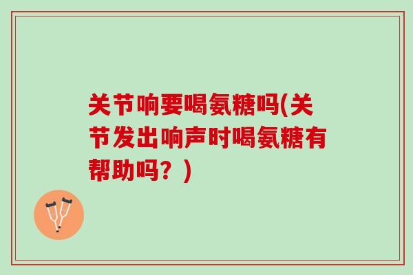 关节响要喝氨糖吗(关节发出响声时喝氨糖有帮助吗?) 关节响要喝氨糖吗(关节发出响声时喝氨糖有帮助吗?)