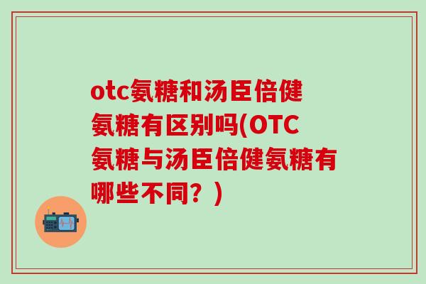 otc氨糖和汤臣倍健氨糖有区别吗(OTC氨糖与汤臣倍健氨糖有哪些不同？)