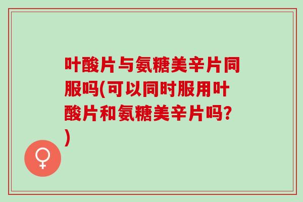叶酸片与氨糖美辛片同服吗(可以同时服用叶酸片和氨糖美辛片吗？)