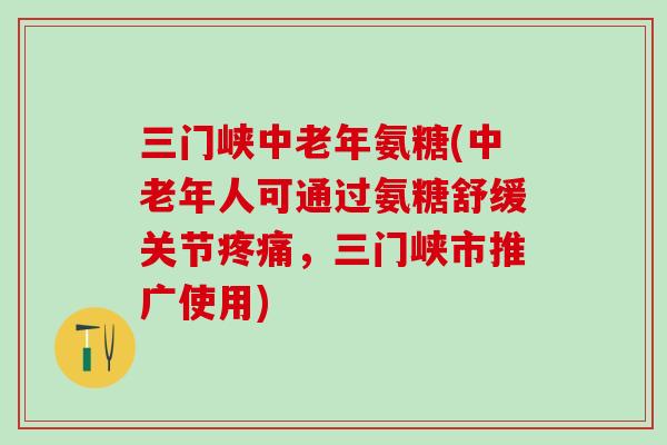 三门峡中老年氨糖(中老年人可通过氨糖舒缓关节疼痛，三门峡市推广使用)