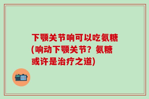 下颚关节响可以吃氨糖(响动下颚关节？氨糖或许是治疗之道)