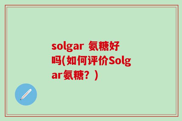 solgar 氨糖好吗(如何评价Solgar氨糖？)