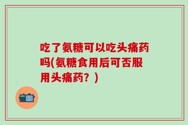 吃了氨糖可以吃头痛药吗(氨糖食用后可否服用头痛药？)