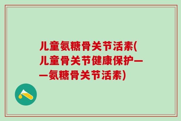 儿童氨糖骨关节活素(儿童骨关节健康保护——氨糖骨关节活素)