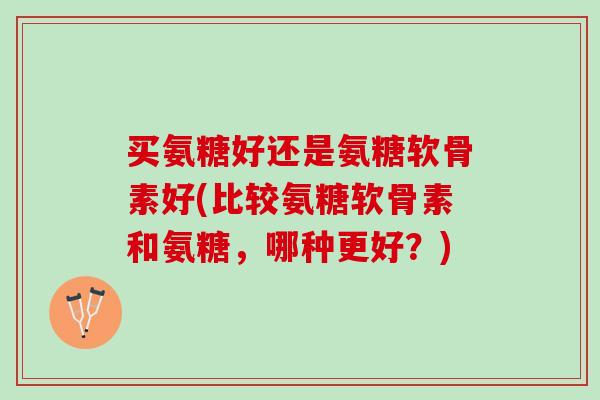 买氨糖好还是氨糖软骨素好(比较氨糖软骨素和氨糖，哪种更好？)