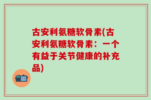 古安利氨糖软骨素(古安利氨糖软骨素:一个有益于关节健康的补充品) 古安利氨糖软骨素(古安利氨糖软骨素:一个有益于关节健康的补充品)