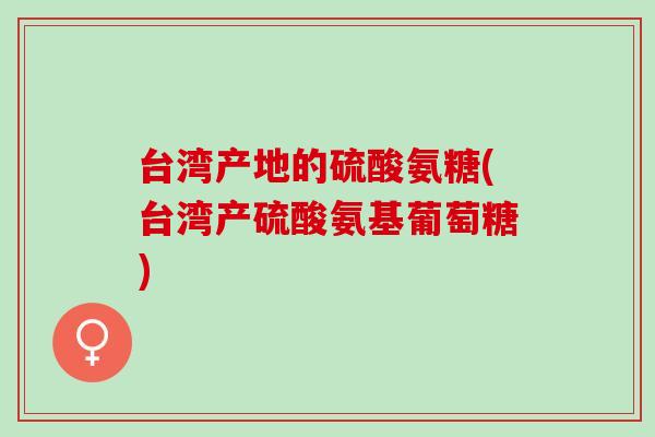 台湾产地的硫酸氨糖(台湾产硫酸氨基葡萄糖) 台湾产地的硫酸氨糖(台湾产硫酸氨基葡萄糖)