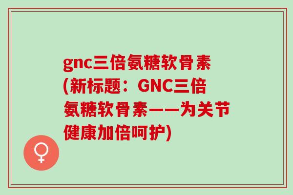 gnc三倍氨糖软骨素(新标题：GNC三倍氨糖软骨素——为关节健康加倍呵护)