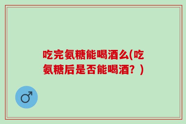 吃完氨糖能喝酒么(吃氨糖后是否能喝酒?) 吃完氨糖能喝酒么(吃氨糖后是否能喝酒?)