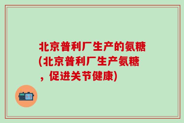 北京普利厂生产的氨糖(北京普利厂生产氨糖，促进关节健康)