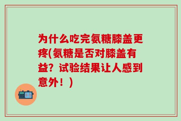 为什么吃完氨糖膝盖更疼(氨糖是否对膝盖有益？试验结果让人感到意外！)