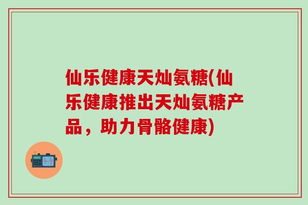 仙乐健康天灿氨糖(仙乐健康推出天灿氨糖产品，助力骨骼健康)