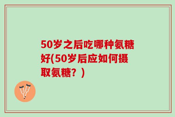 50岁之后吃哪种氨糖好(50岁后应如何摄取氨糖？)
