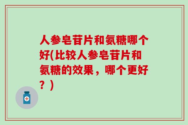 人参皂苷片和氨糖哪个好(比较人参皂苷片和氨糖的效果，哪个更好？)