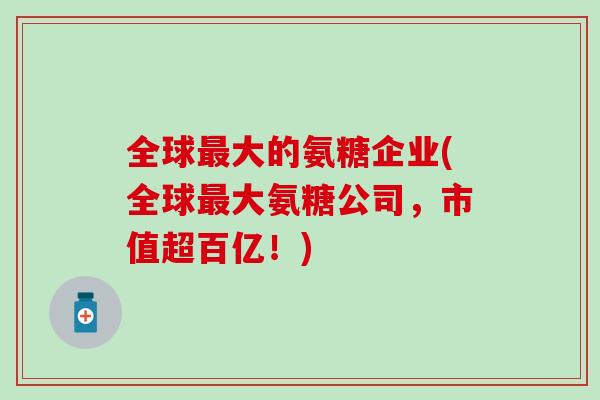 全球大的氨糖企业(全球大氨糖公司，市值超百亿！)