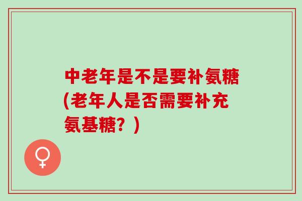 中老年是不是要补氨糖(老年人是否需要补充氨基糖？)