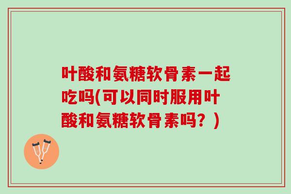 叶酸和氨糖软骨素一起吃吗(可以同时服用叶酸和氨糖软骨素吗？)