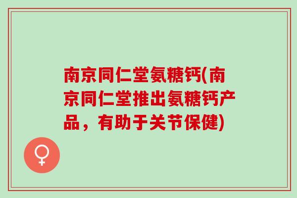 南京同仁堂氨糖钙(南京同仁堂推出氨糖钙产品，有助于关节保健)
