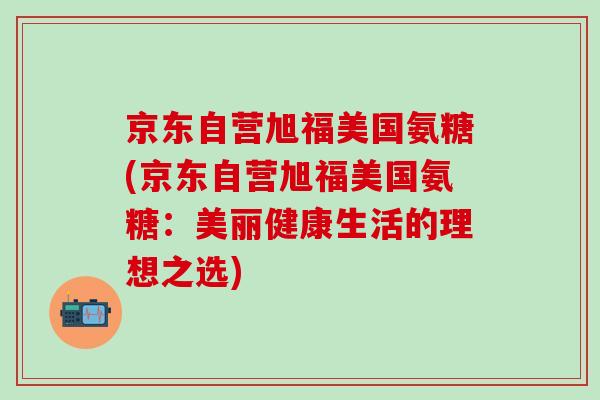 京东自营旭福美国氨糖(京东自营旭福美国氨糖:美丽健康生活的理想之选) 京东自营旭福美国氨糖(京东自营旭福美国氨糖:美丽健康生活的理想之选)