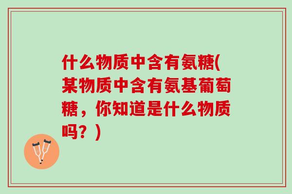 什么物质中含有氨糖(某物质中含有氨基葡萄糖，你知道是什么物质吗？)