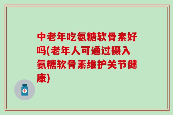 中老年吃氨糖软骨素好吗(老年人可通过摄入氨糖软骨素维护关节健康)