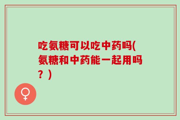 吃氨糖可以吃吗(氨糖和能一起用吗？)