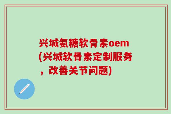 兴城氨糖软骨素oem(兴城软骨素定制服务，改善关节问题)