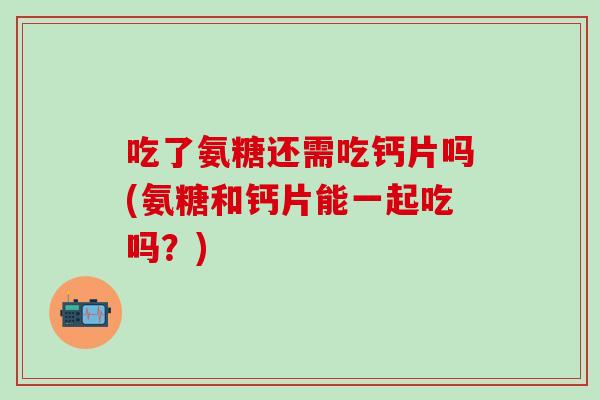 吃了氨糖还需吃钙片吗(氨糖和钙片能一起吃吗？)